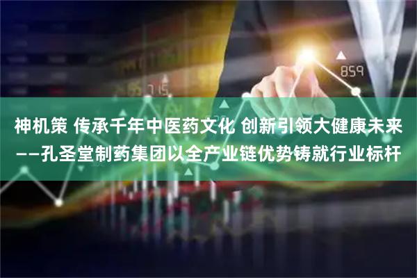 神机策 传承千年中医药文化 创新引领大健康未来——孔圣堂制药集团以全产业链优势铸就行业标杆