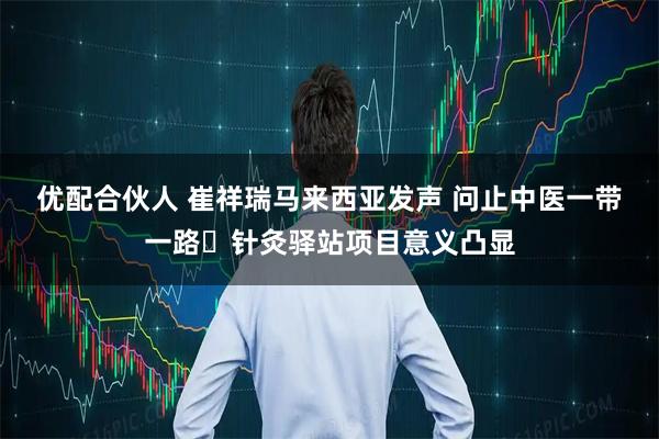 优配合伙人 崔祥瑞马来西亚发声 问止中医一带一路・针灸驿站项目意义凸显