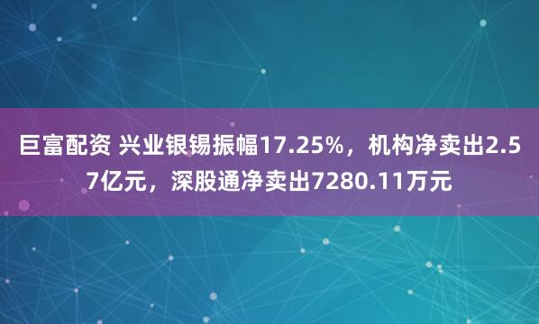 巨富配资 兴业银锡振幅17.25%，机构净卖出2.57亿元，深股通净卖出7280.11万元