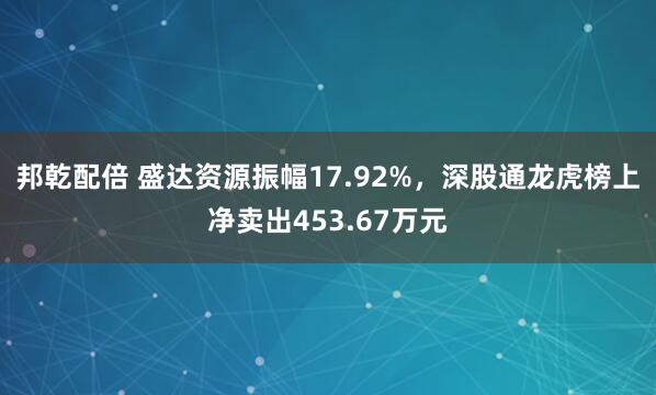 邦乾配倍 盛达资源振幅17.92%，深股通龙虎榜上净卖出453.67万元