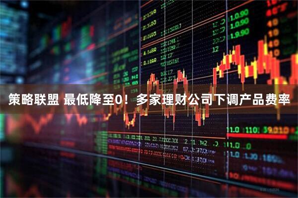 策略联盟 最低降至0！多家理财公司下调产品费率