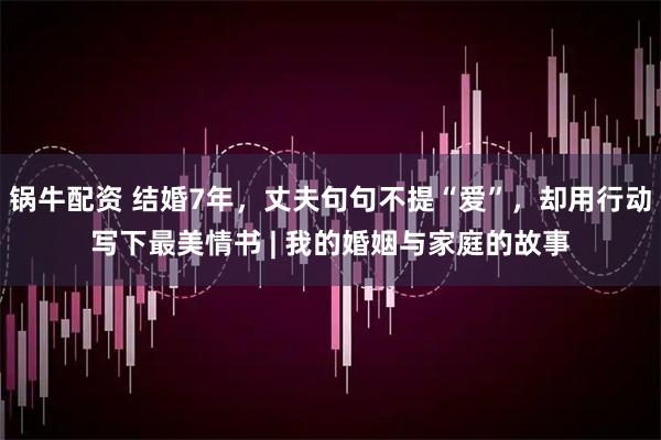 锅牛配资 结婚7年，丈夫句句不提“爱”，却用行动写下最美情书 | 我的婚姻与家庭的故事