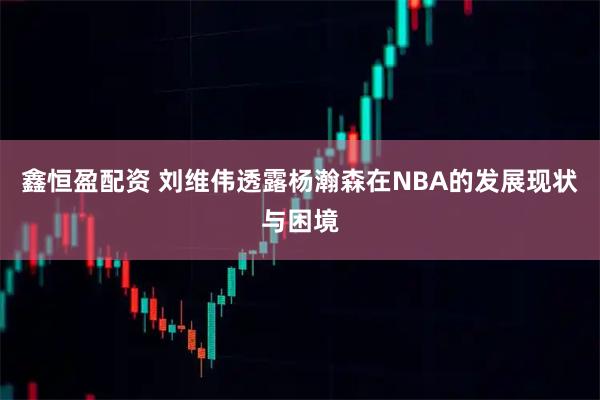 鑫恒盈配资 刘维伟透露杨瀚森在NBA的发展现状与困境