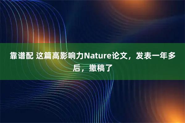 靠谱配 这篇高影响力Nature论文，发表一年多后，撤稿了