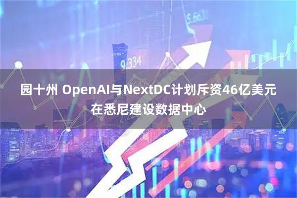 园十州 OpenAI与NextDC计划斥资46亿美元在悉尼建设数据中心