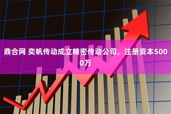 鼎合网 奕帆传动成立精密传动公司，注册资本5000万