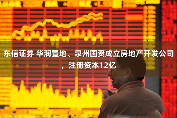 东信证券 华润置地、泉州国资成立房地产开发公司，注册资本12亿