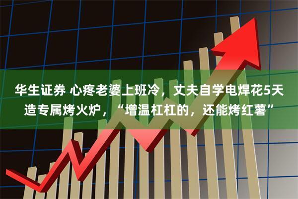 华生证券 心疼老婆上班冷，丈夫自学电焊花5天造专属烤火炉，“增温杠杠的，还能烤红薯”