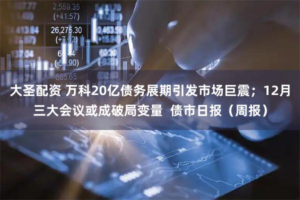大圣配资 万科20亿债务展期引发市场巨震；12月三大会议或成破局变量  债市日报（周报）