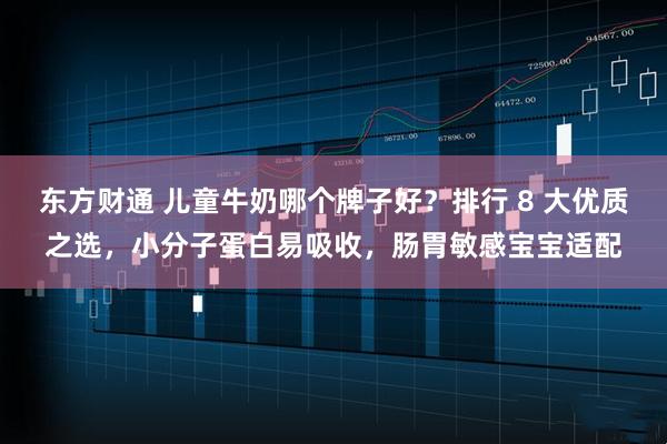 东方财通 儿童牛奶哪个牌子好？排行 8 大优质之选，小分子蛋白易吸收，肠胃敏感宝宝适配
