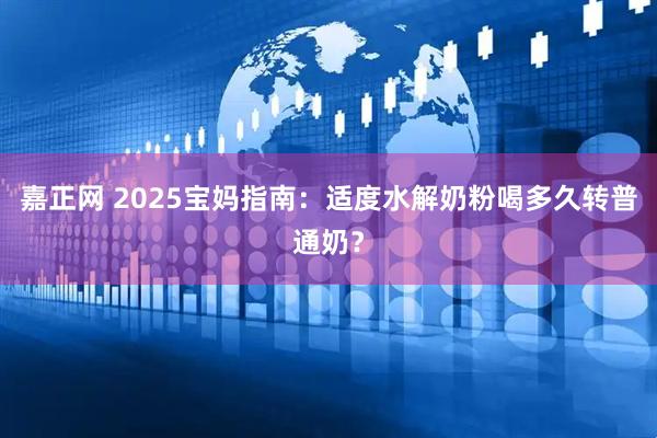 嘉正网 2025宝妈指南：适度水解奶粉喝多久转普通奶？