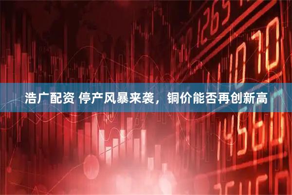 浩广配资 停产风暴来袭，铜价能否再创新高