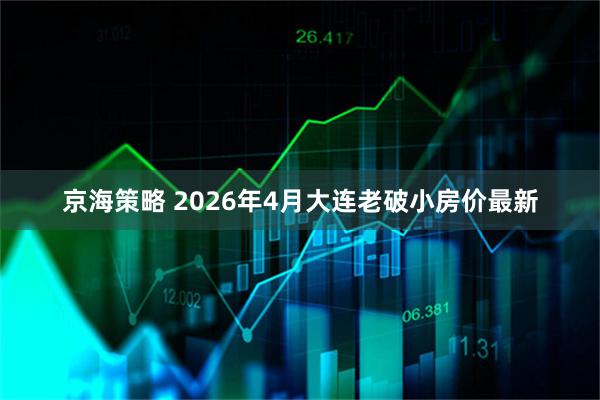 京海策略 2026年4月大连老破小房价最新